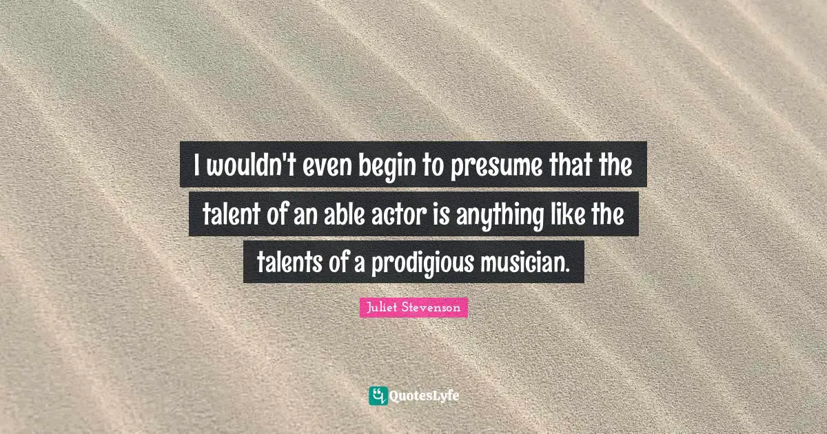 Juliet Stevenson Quotes: "I wouldn't even begin to presume that the talent of an able actor is anything like the talents of a prodigious musician."