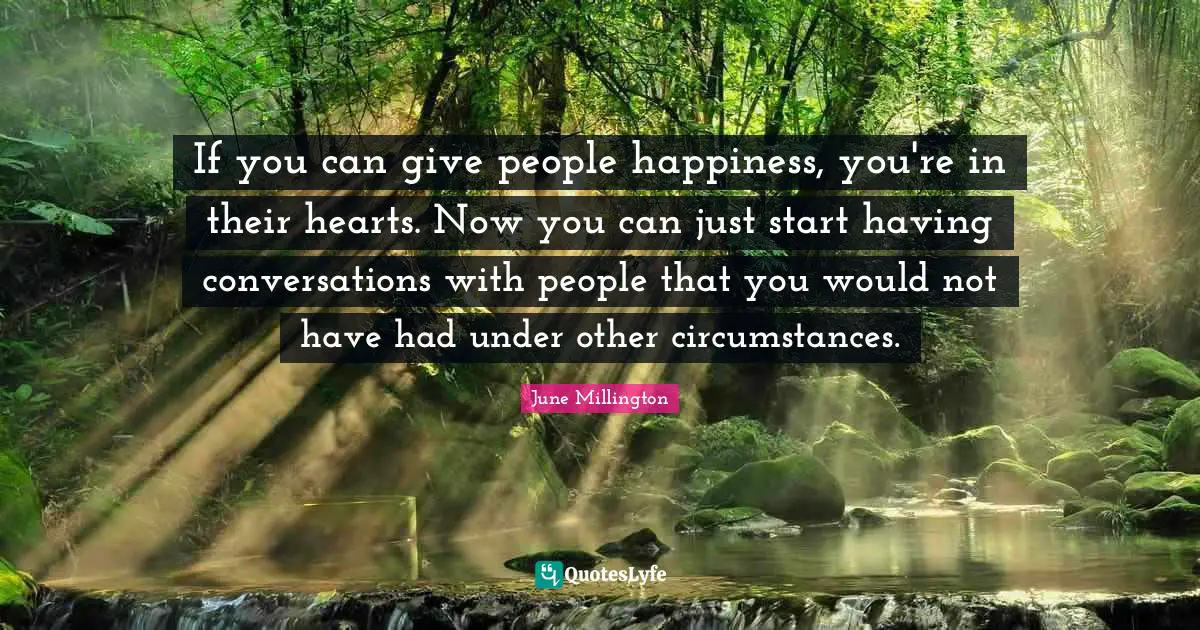 If you can give people happiness, you're in their hearts. Now you can just start having conversations with people that you would not have had under other circumstances.