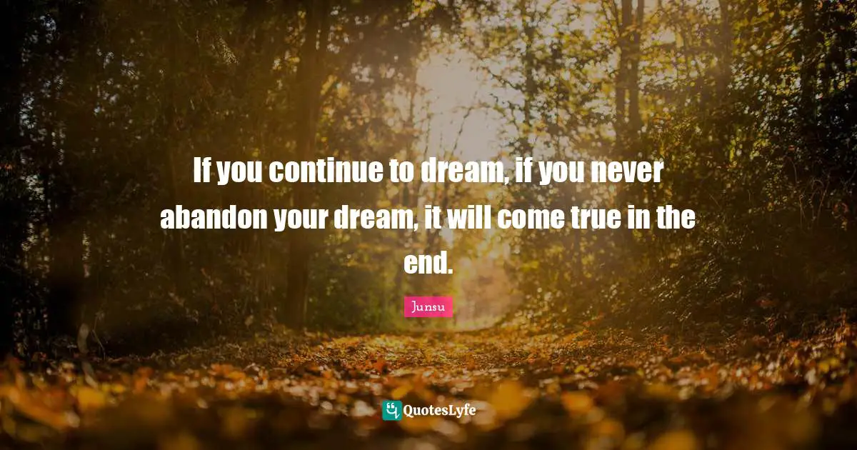 If you continue to dream, if you never abandon your dream, it will come true in the end.