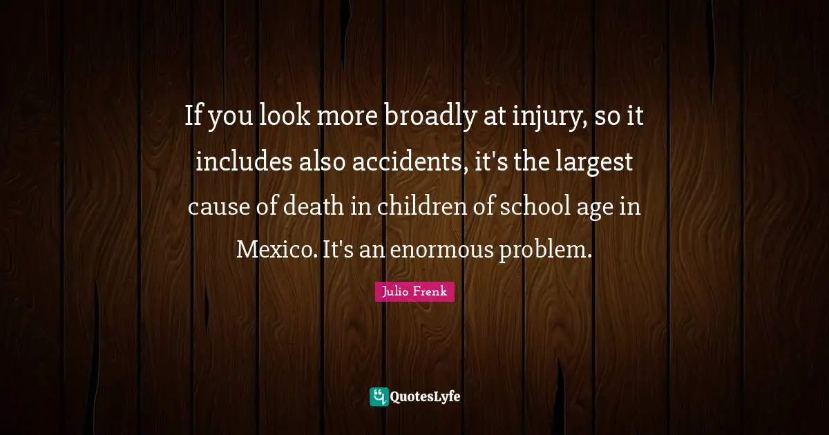 If you look more broadly at injury, so it includes also accidents, it's the largest cause of death in children of school age in Mexico. It's an enormous problem.