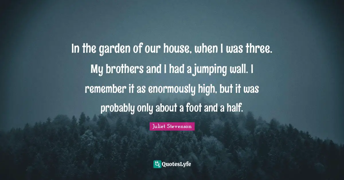 Juliet Stevenson Quotes: "In the garden of our house, when I was three. My brothers and I had a jumping wall. I remember it as enormously high, but it was probably only about a foot and a half."