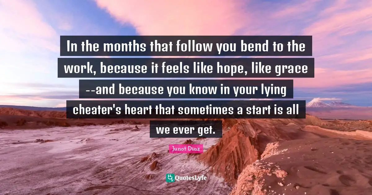 Junot Diaz Quotes: "In the months that follow you bend to the work, because it feels like hope, like grace--and because you know in your lying cheater's heart that sometimes a start is all we ever get."