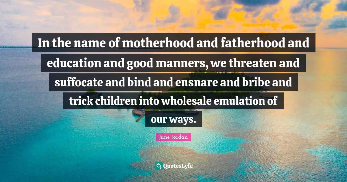 In the name of motherhood and fatherhood and education and good manners, we threaten and suffocate and bind and ensnare and bribe and trick children into wholesale emulation of our ways.