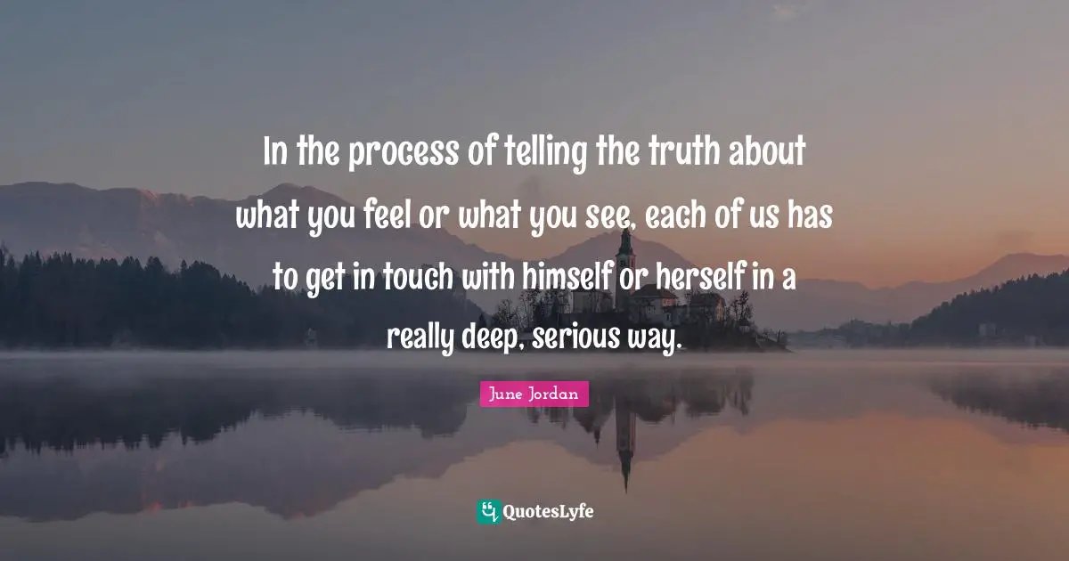 In the process of telling the truth about what you feel or what you see, each of us has to get in touch with himself or herself in a really deep, serious way.