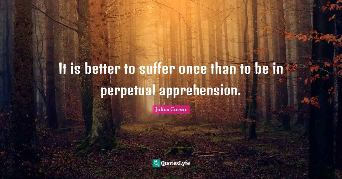 It is better to suffer once than to be in perpetual apprehension.
