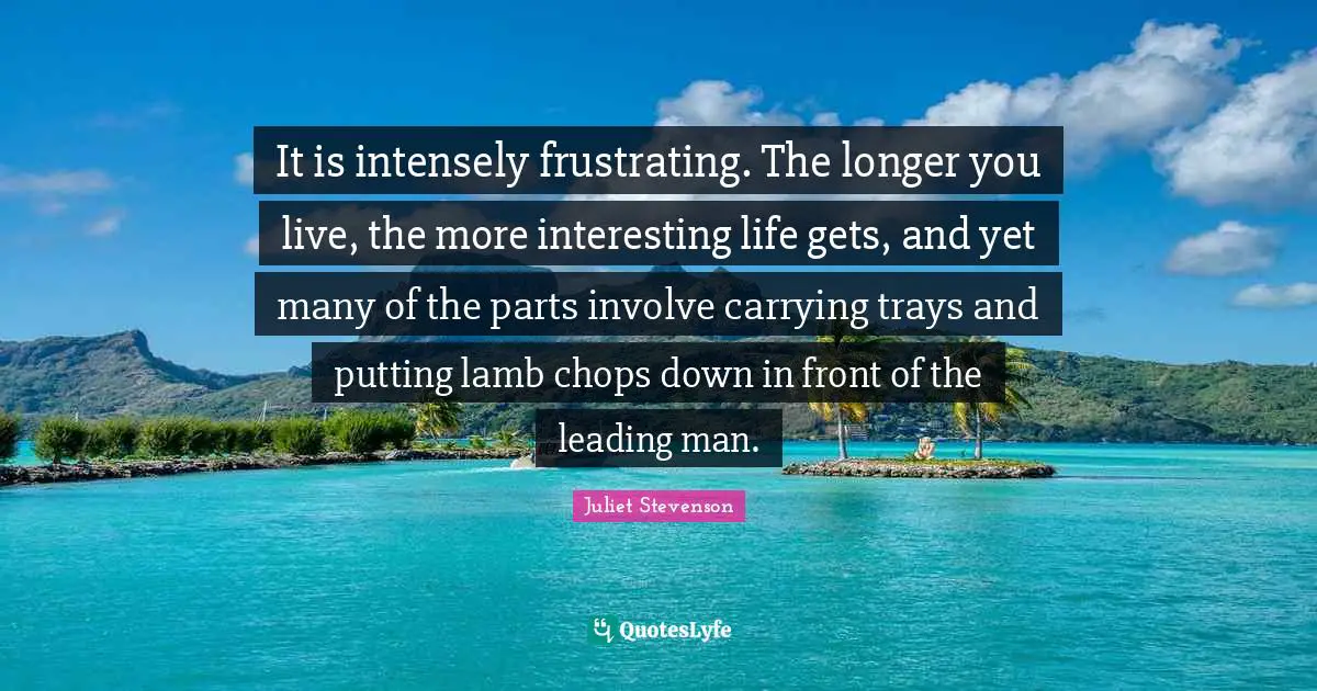 It is intensely frustrating. The longer you live, the more interesting life gets, and yet many of the parts involve carrying trays and putting lamb chops down in front of the leading man.