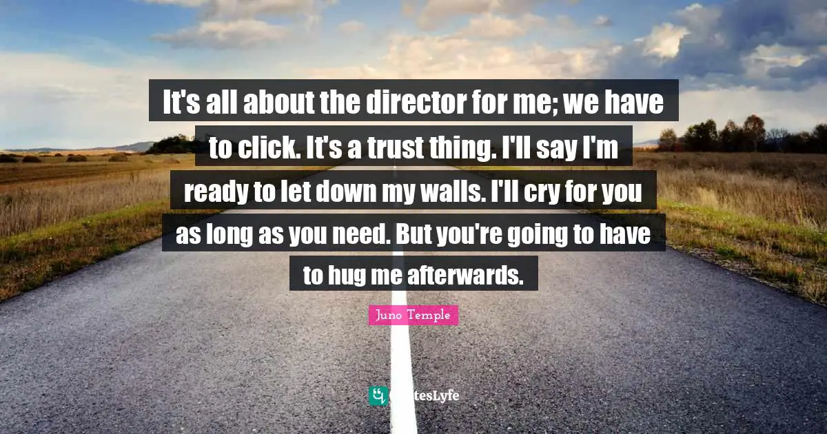 It's all about the director for me; we have to click. It's a trust thing. I'll say I'm ready to let down my walls. I'll cry for you as long as you need. But you're going to have to hug me afterwards.