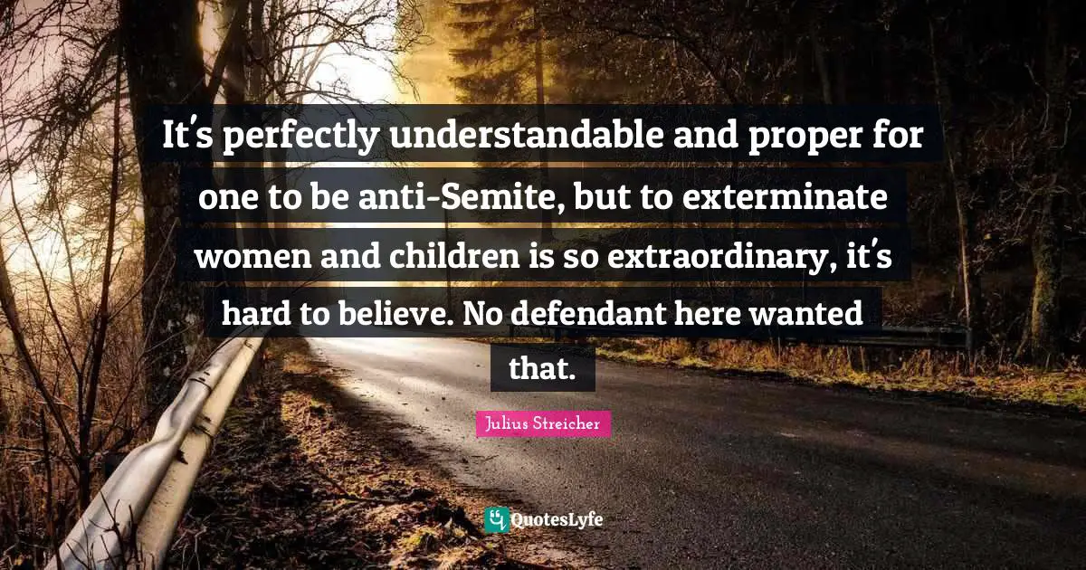 Julius Streicher Quotes: "It's perfectly understandable and proper for one to be anti-Semite, but to exterminate women and children is so extraordinary, it's hard to believe. No defendant here wanted that."