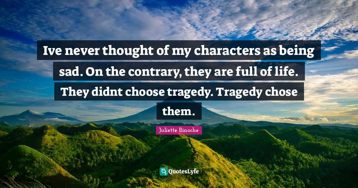 Ive never thought of my characters as being sad. On the contrary, they are full of life. They didnt choose tragedy. Tragedy chose them.