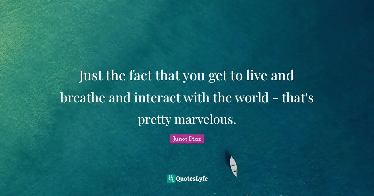 Just the fact that you get to live and breathe and interact with the world - that's pretty marvelous.