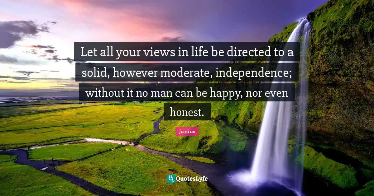 Let all your views in life be directed to a solid, however moderate, independence; without it no man can be happy, nor even honest.