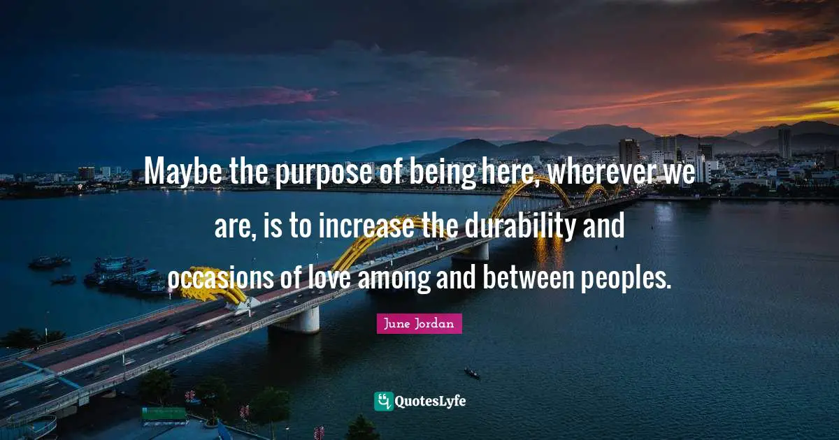 Occasions Quotes: "Maybe the purpose of being here, wherever we are, is to increase the durability and occasions of love among and between peoples."