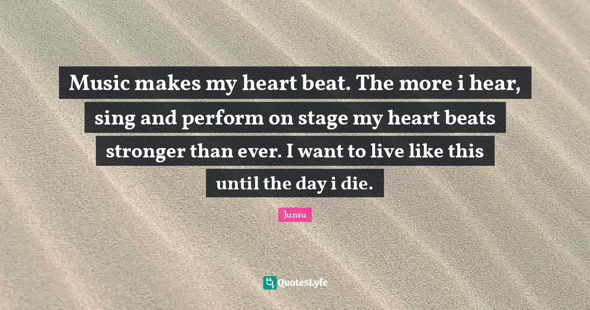 Music makes my heart beat. The more i hear, sing and perform on stage my heart beats stronger than ever. I want to live like this until the day i die.