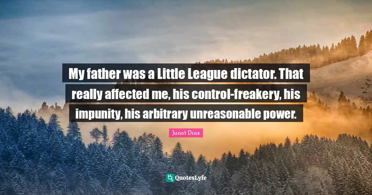 My father was a Little League dictator. That really affected me, his control-freakery, his impunity, his arbitrary unreasonable power.