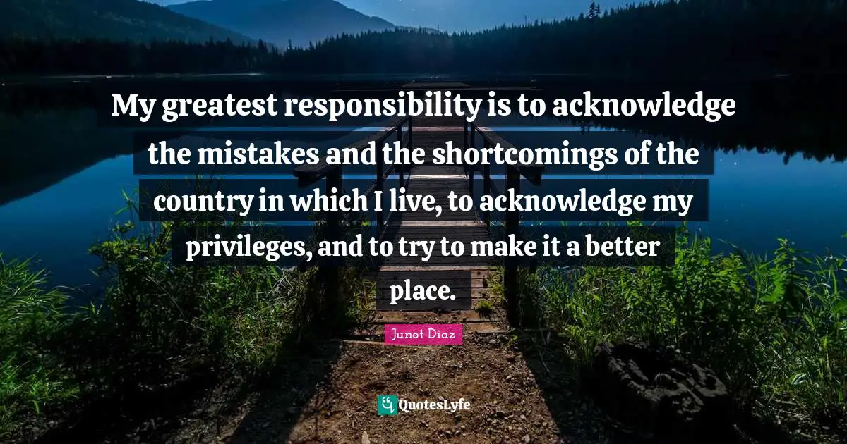 My greatest responsibility is to acknowledge the mistakes and the shortcomings of the country in which I live, to acknowledge my privileges, and to try to make it a better place.
