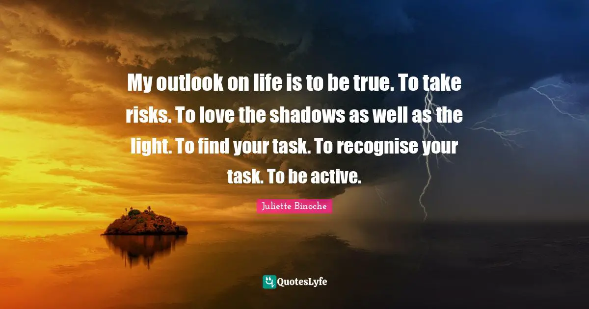 My outlook on life is to be true. To take risks. To love the shadows as well as the light. To find your task. To recognise your task. To be active.