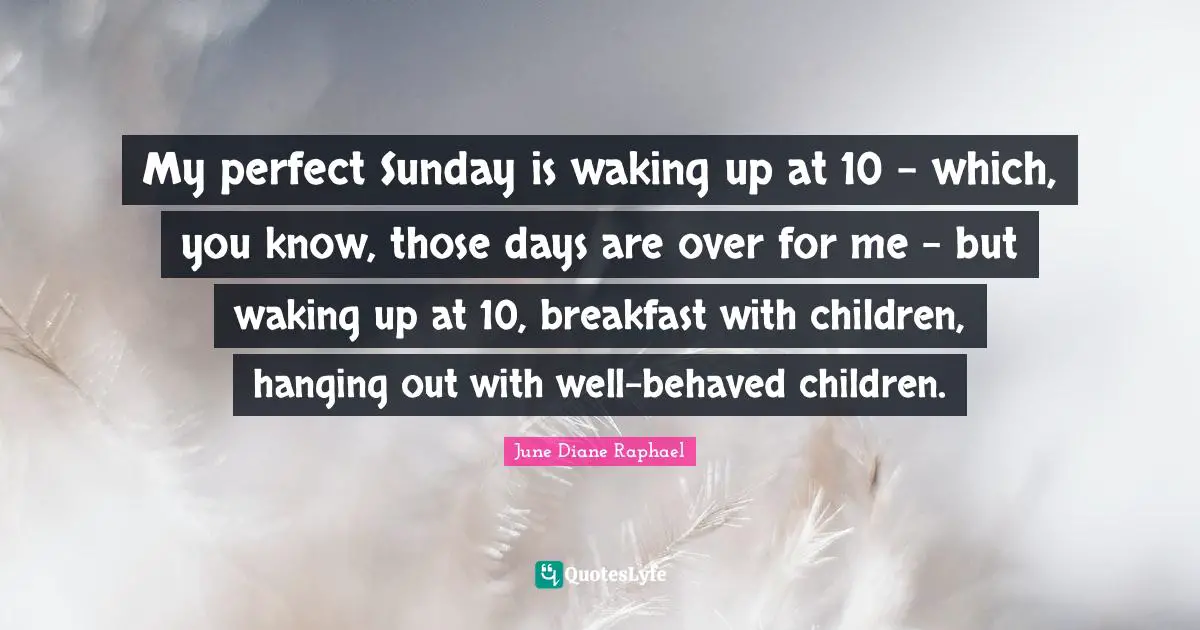 My perfect Sunday is waking up at 10 - which, you know, those days are over for me - but waking up at 10, breakfast with children, hanging out with well-behaved children.