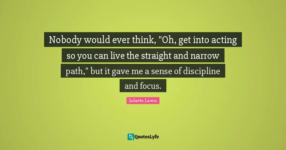 Nobody would ever think, "Oh, get into acting so you can live the straight and narrow path," but it gave me a sense of discipline and focus.