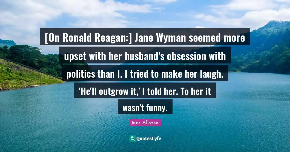 June Allyson Quotes: "[On Ronald Reagan:] Jane Wyman seemed more upset with her husband's obsession with politics than I. I tried to make her laugh. 'He'll outgrow it,' I told her. To her it wasn't funny."