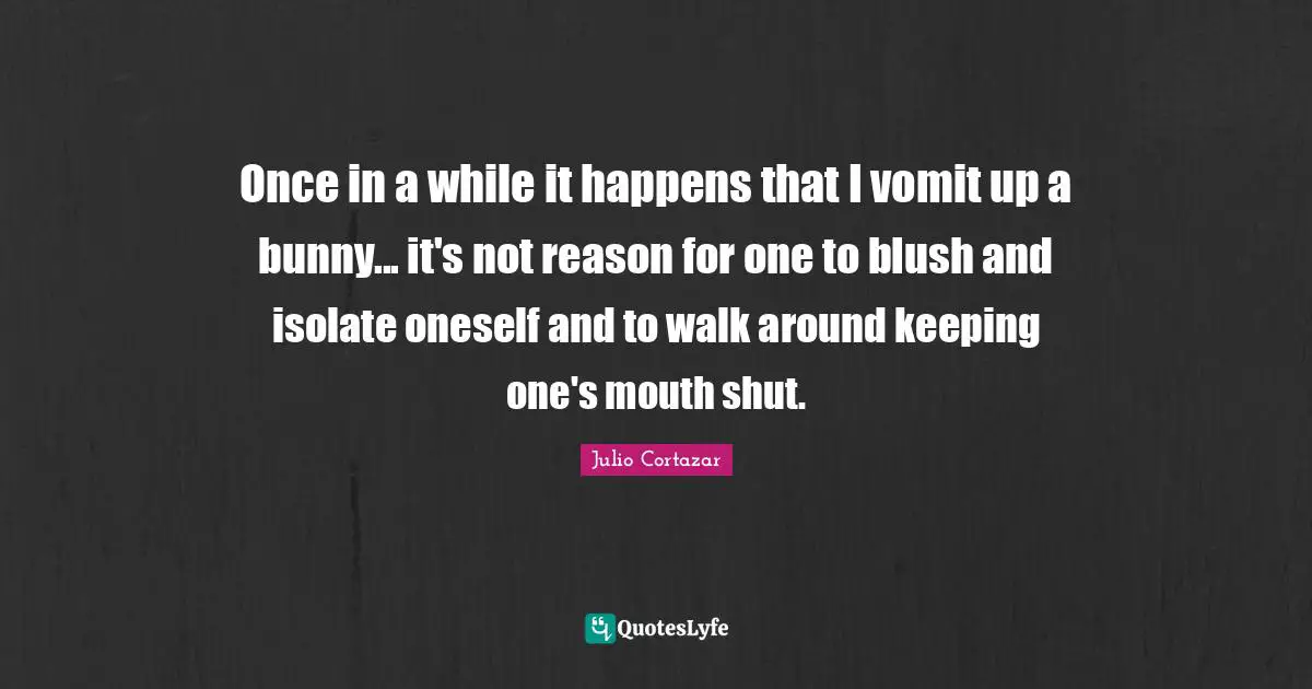 Julio Cortazar Quotes: "Once in a while it happens that I vomit up a bunny... it's not reason for one to blush and isolate oneself and to walk around keeping one's mouth shut."