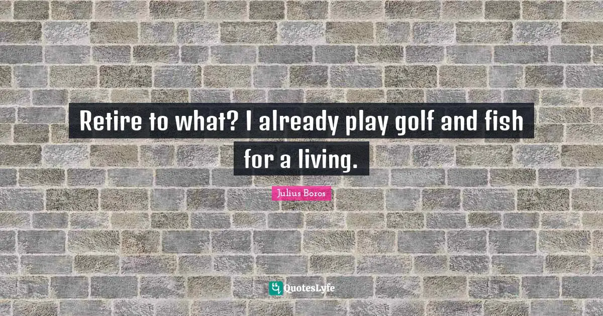 Retire to what? I already play golf and fish for a living.