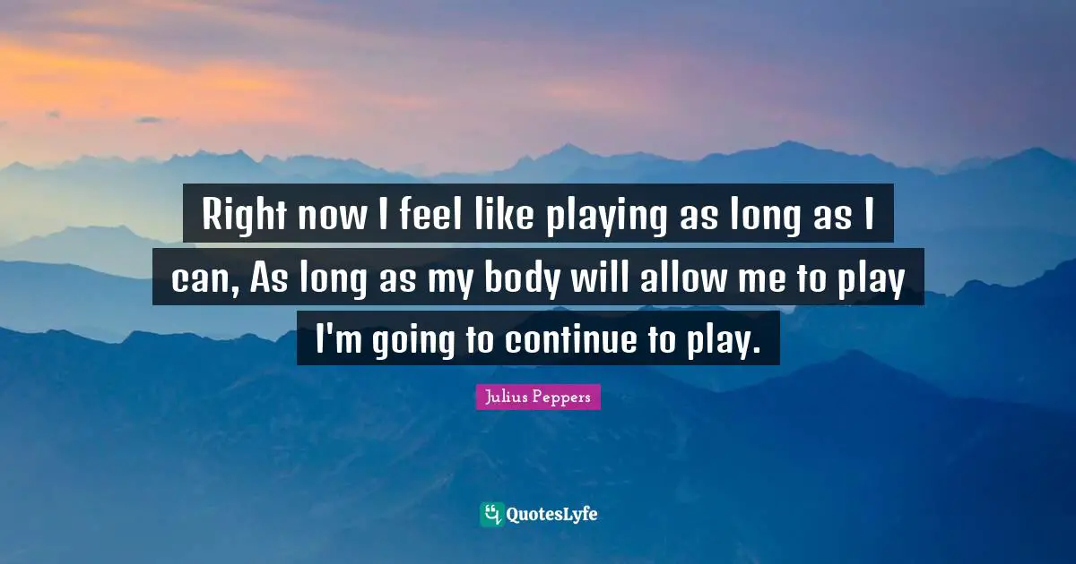 Right now I feel like playing as long as I can, As long as my body will allow me to play I'm going to continue to play.