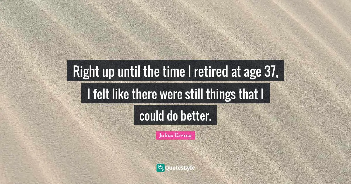 Right up until the time I retired at age 37, I felt like there were still things that I could do better.