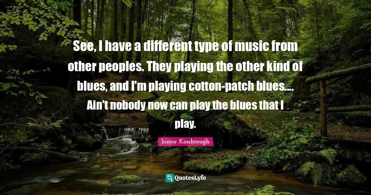 See, I have a different type of music from other peoples. They playing the other kind of blues, and I'm playing cotton-patch blues.... Ain't nobody now can play the blues that I play.