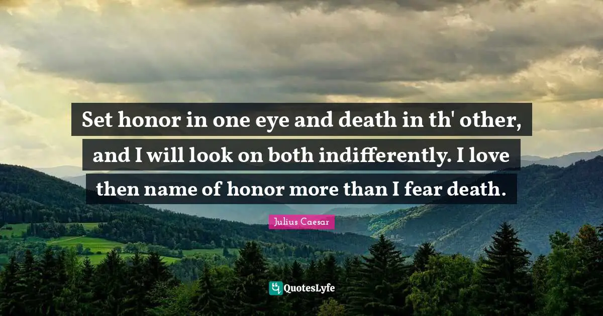 Set honor in one eye and death in th' other, and I will look on both indifferently. I love then name of honor more than I fear death.