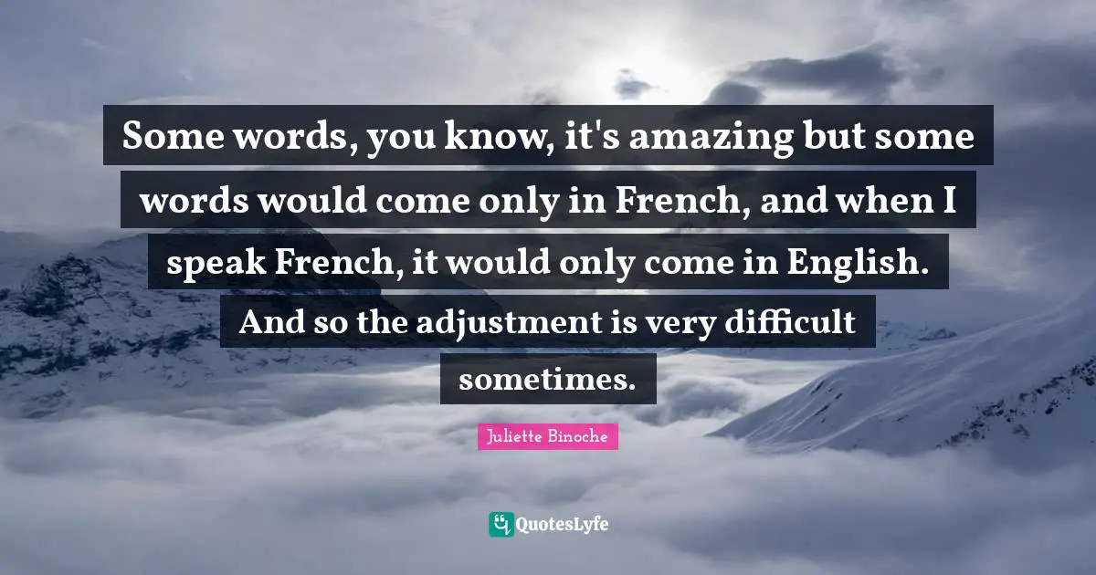 Some words, you know, it's amazing but some words would come only in French, and when I speak French, it would only come in English. And so the adjustment is very difficult sometimes.