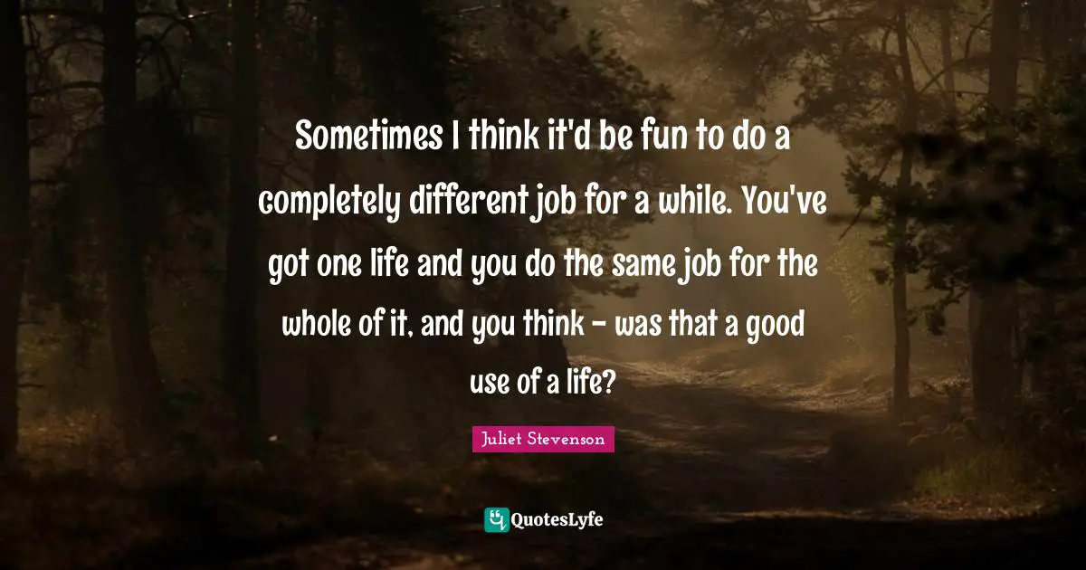 Juliet Stevenson Quotes: "Sometimes I think it'd be fun to do a completely different job for a while. You've got one life and you do the same job for the whole of it, and you think - was that a good use of a life?"