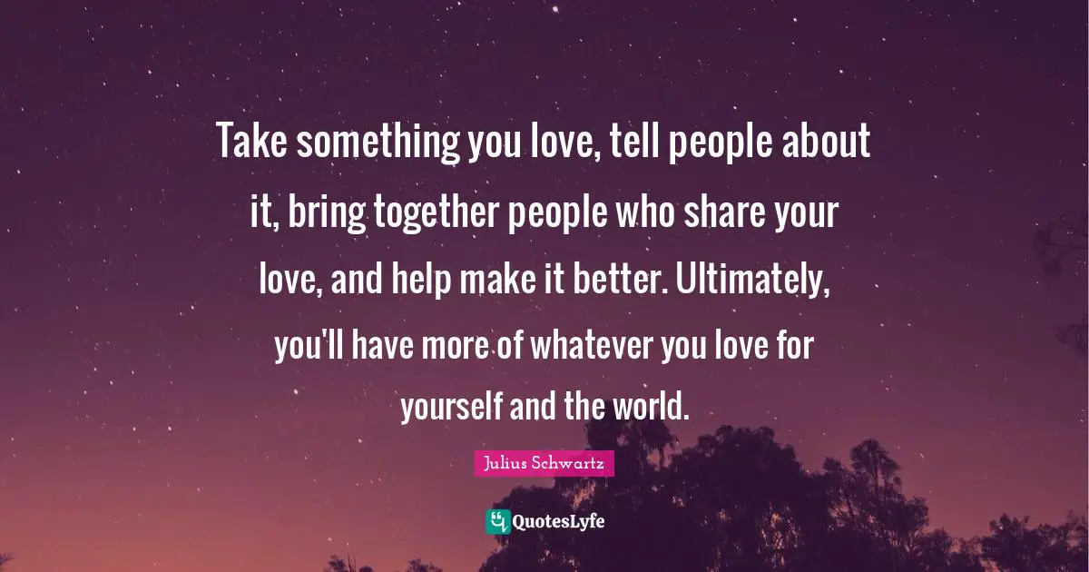 Take something you love, tell people about it, bring together people who share your love, and help make it better. Ultimately, you'll have more of whatever you love for yourself and the world.