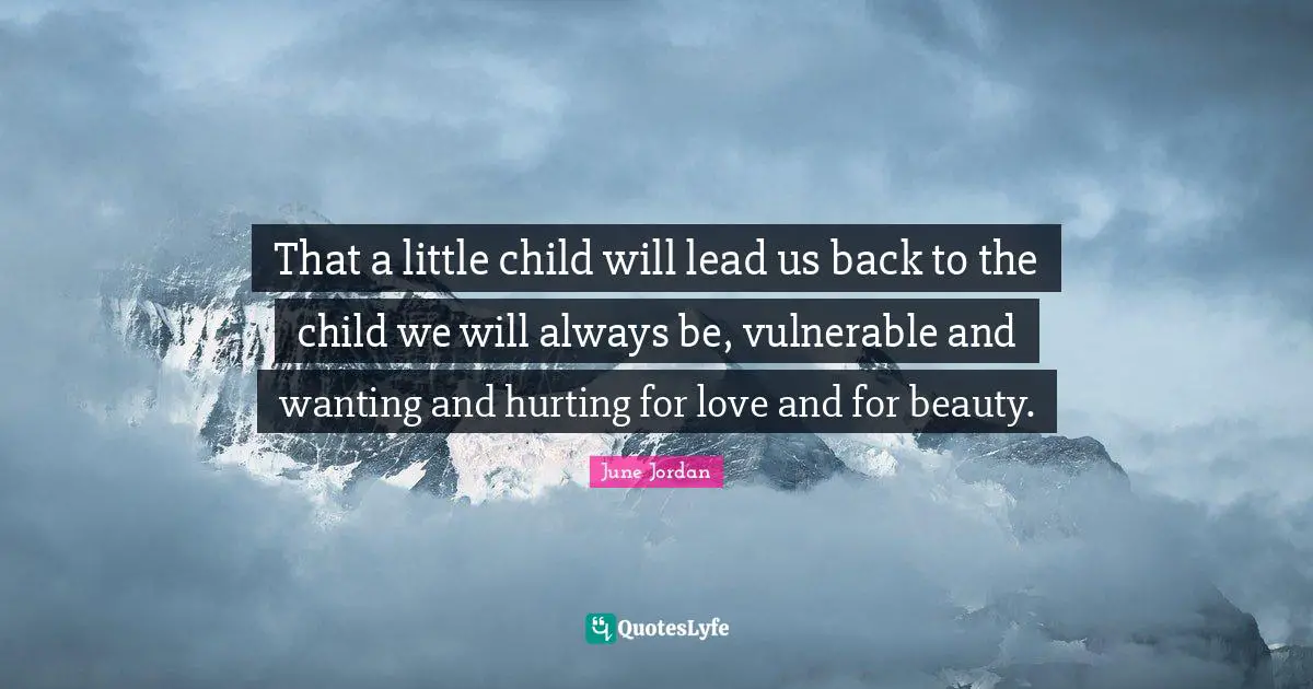 That a little child will lead us back to the child we will always be, vulnerable and wanting and hurting for love and for beauty.
