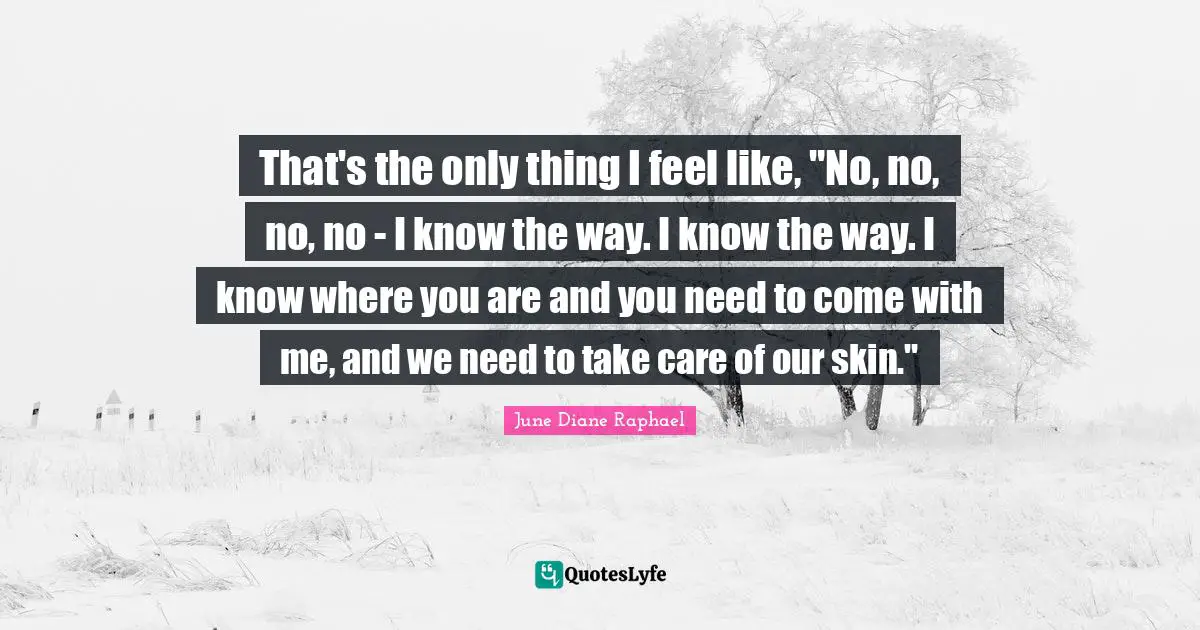 That's the only thing I feel like, "No, no, no, no - I know the way. I know the way. I know where you are and you need to come with me, and we need to take care of our skin."