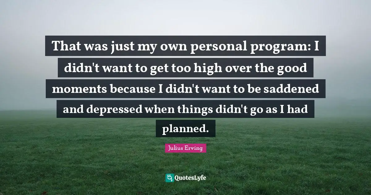 That was just my own personal program: I didn't want to get too high over the good moments because I didn't want to be saddened and depressed when things didn't go as I had planned.
