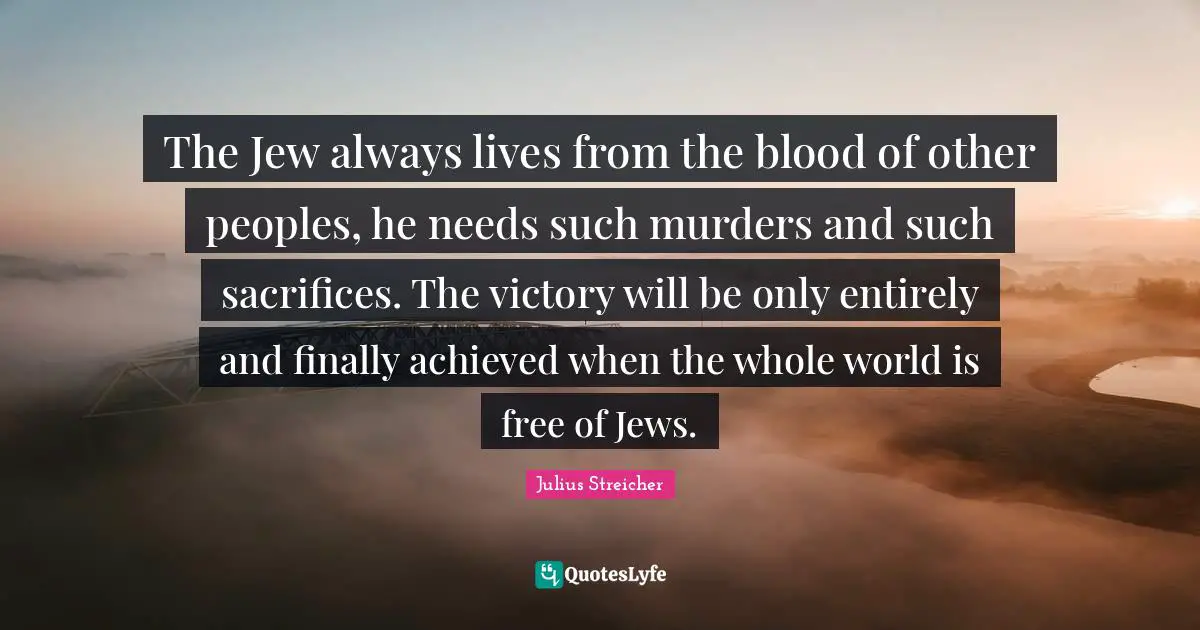 The Jew always lives from the blood of other peoples, he needs such murders and such sacrifices. The victory will be only entirely and finally achieved when the whole world is free of Jews.