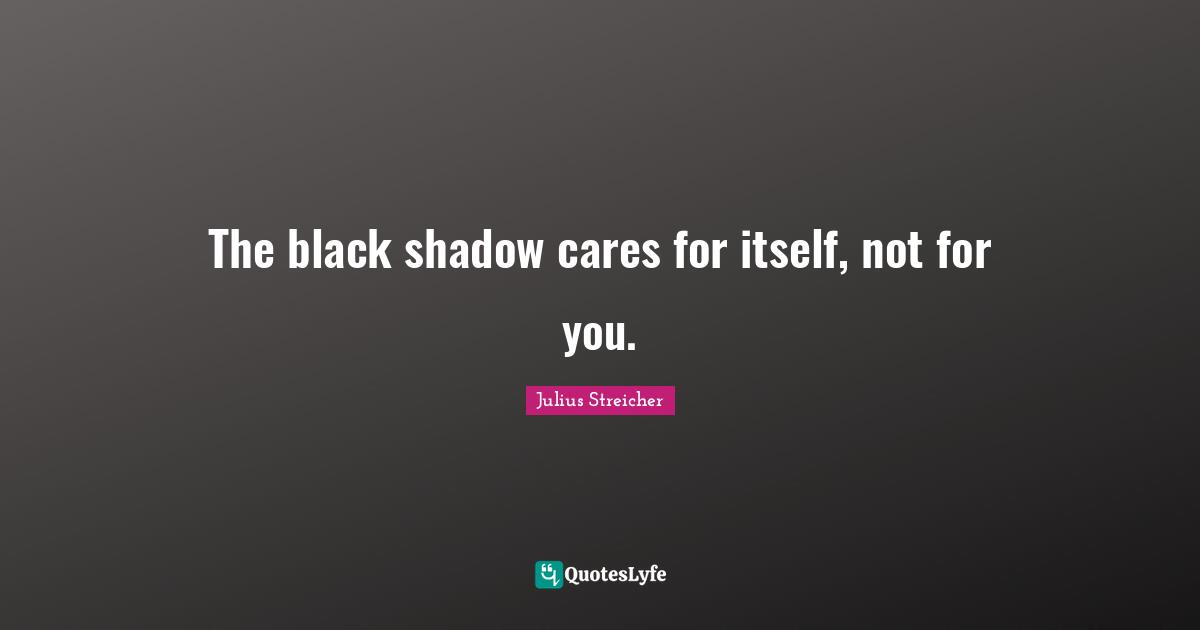 The black shadow cares for itself, not for you.