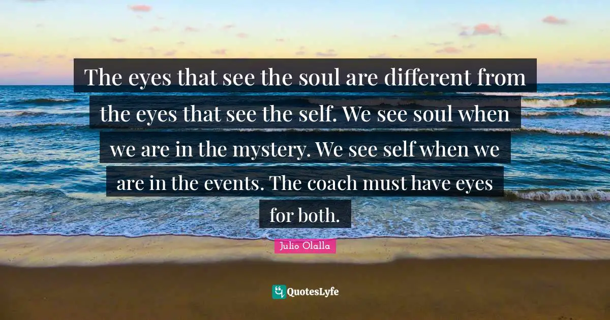 The eyes that see the soul are different from the eyes that see the self. We see soul when we are in the mystery. We see self when we are in the events. The coach must have eyes for both.