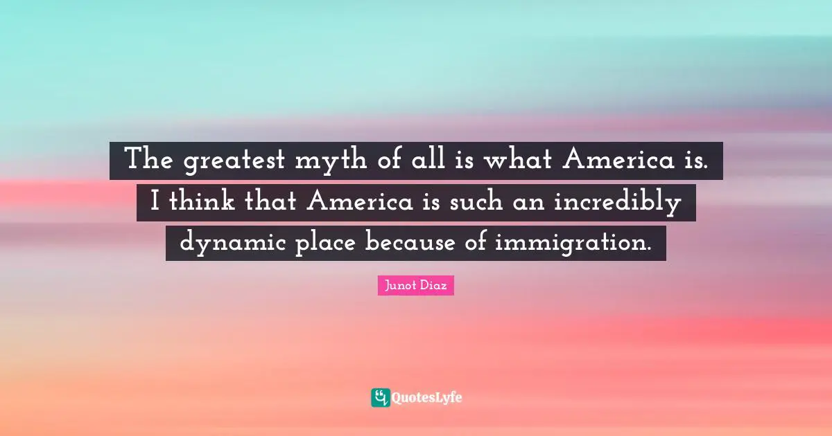 Junot Diaz Quotes: "The greatest myth of all is what America is. I think that America is such an incredibly dynamic place because of immigration."