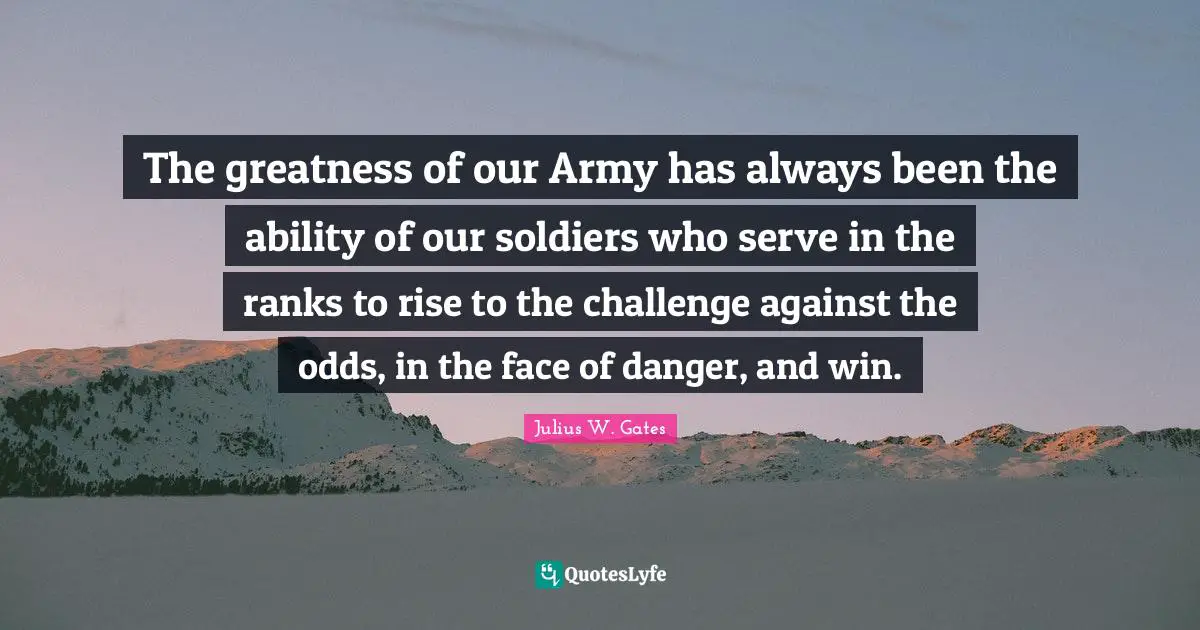 Odds Quotes: "The greatness of our Army has always been the ability of our soldiers who serve in the ranks to rise to the challenge against the odds, in the face of danger, and win."