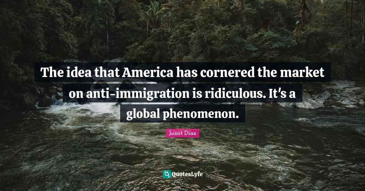 Junot Diaz Quotes: "The idea that America has cornered the market on anti-immigration is ridiculous. It's a global phenomenon."