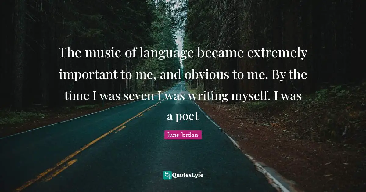 The music of language became extremely important to me, and obvious to me. By the time I was seven I was writing myself. I was a poet