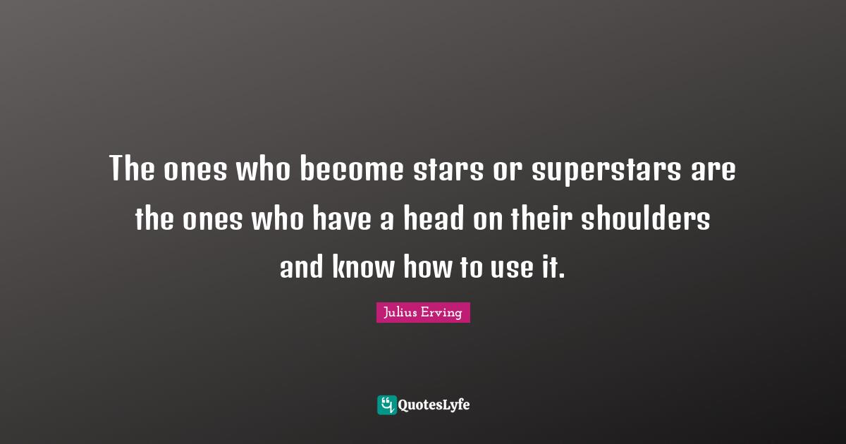 The ones who become stars or superstars are the ones who have a head on their shoulders and know how to use it.