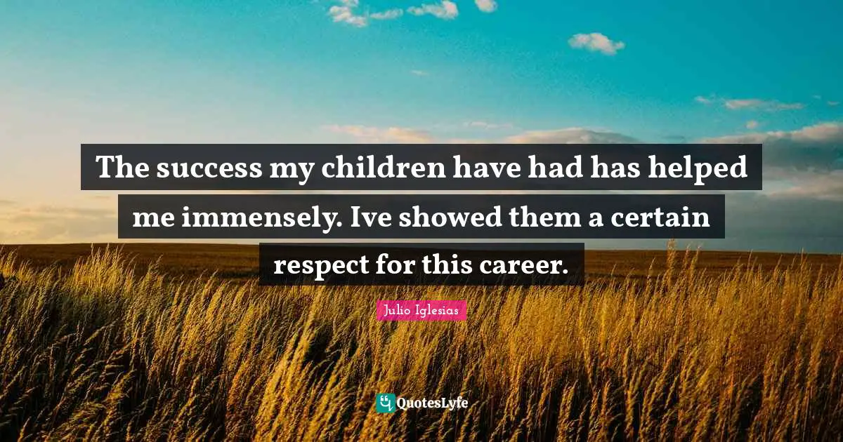 The success my children have had has helped me immensely. Ive showed them a certain respect for this career.