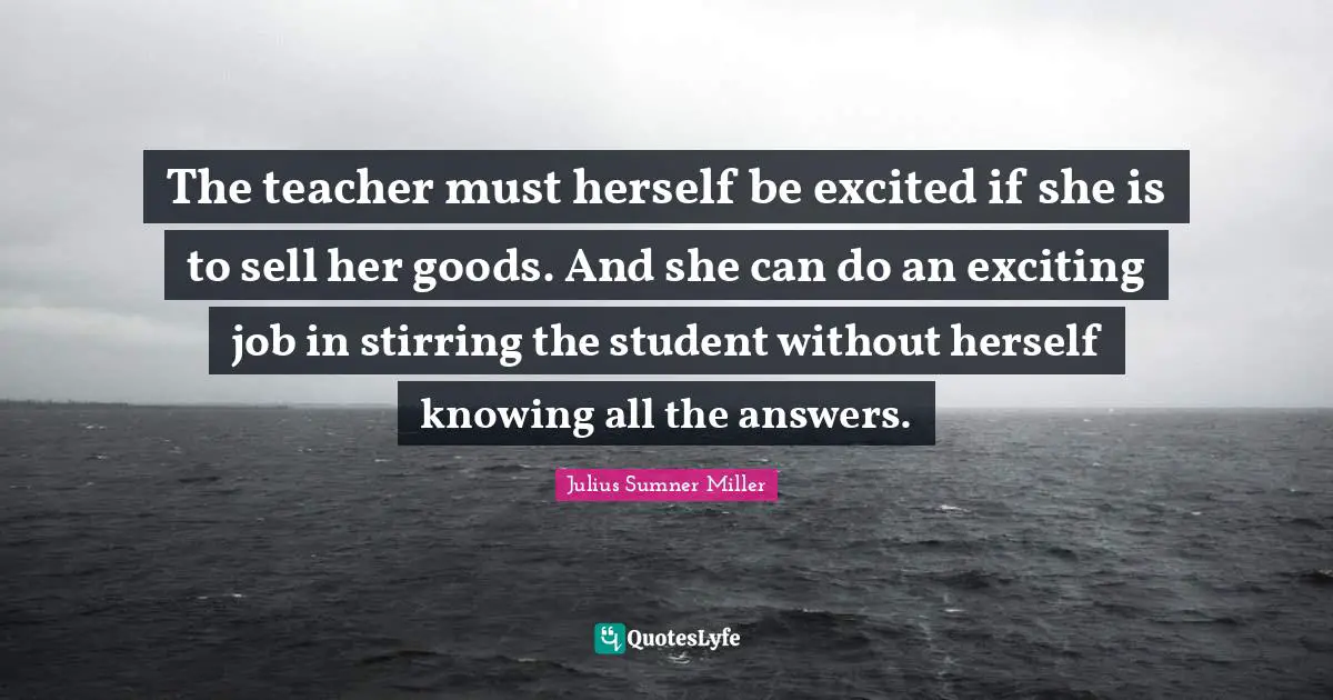 The teacher must herself be excited if she is to sell her goods. And she can do an exciting job in stirring the student without herself knowing all the answers.