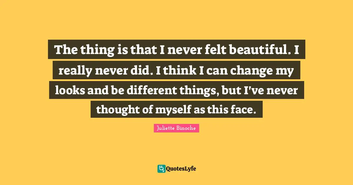 The thing is that I never felt beautiful. I really never did. I think I can change my looks and be different things, but I've never thought of myself as this face.
