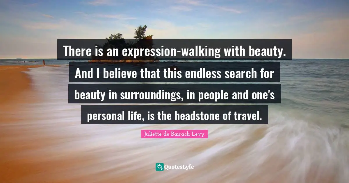 There is an expression-walking with beauty. And I believe that this endless search for beauty in surroundings, in people and one's personal life, is the headstone of travel.