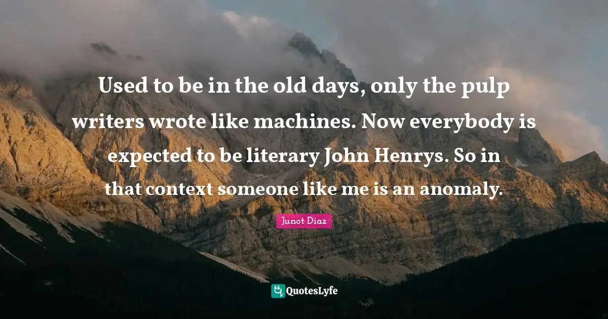 Used to be in the old days, only the pulp writers wrote like machines. Now everybody is expected to be literary John Henrys. So in that context someone like me is an anomaly.
