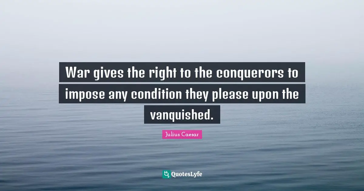 War gives the right to the conquerors to impose any condition they please upon the vanquished.