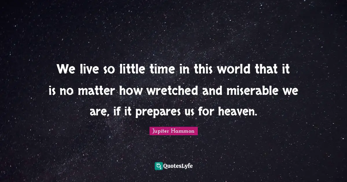 We live so little time in this world that it is no matter how wretched and miserable we are, if it prepares us for heaven.